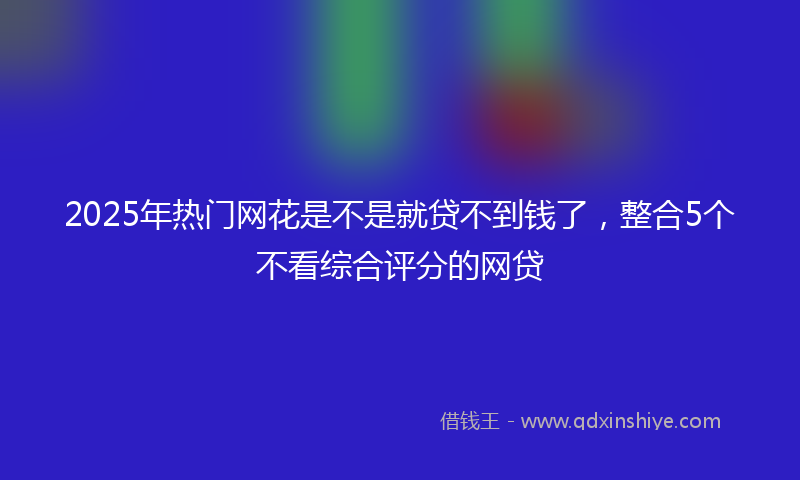 2025年热门网花是不是就贷不到钱了，整合5个不看综合评分的网贷