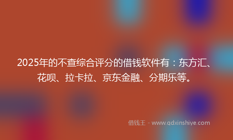 2025年的不查综合评分的借钱软件有：东方汇、花呗、拉卡拉、京东金融、分期乐等。