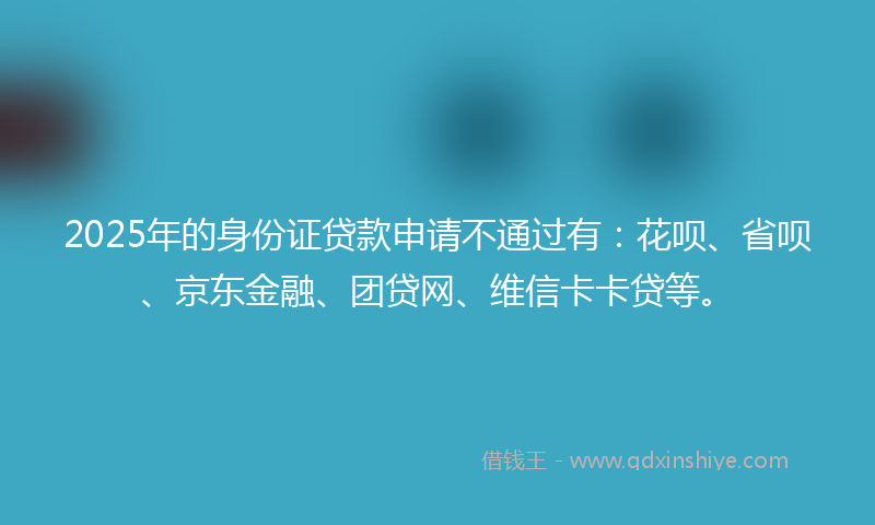 2025年的身份证贷款申请不通过有：花呗、省呗、京东金融、团贷网、维信卡卡贷等。