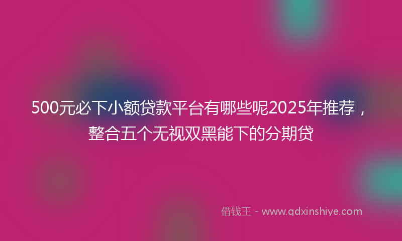 500元必下小额贷款平台有哪些呢2025年推荐，整合五个无视双黑能下的分期贷