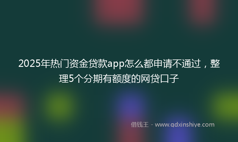 2025年热门资金贷款app怎么都申请不通过，整理5个分期有额度的网贷口子