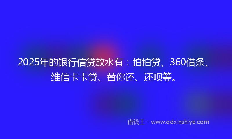 2025年的银行信贷放水有：拍拍贷、360借条、维信卡卡贷、替你还、还呗等。