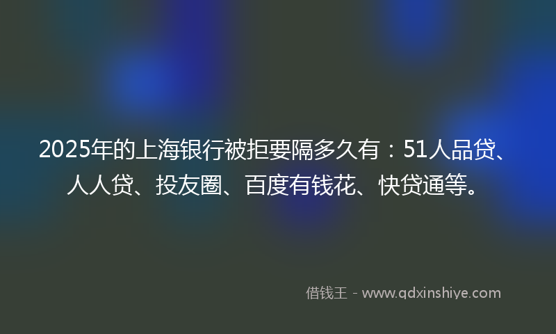2025年的上海银行被拒要隔多久有：51人品贷、人人贷、投友圈、百度有钱花、快贷通等。