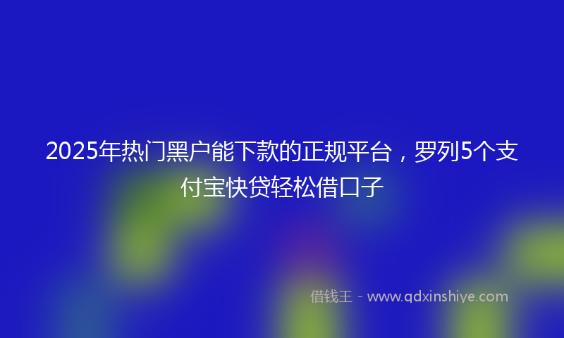 2025年热门黑户能下款的正规平台，罗列5个支付宝快贷轻松借口子