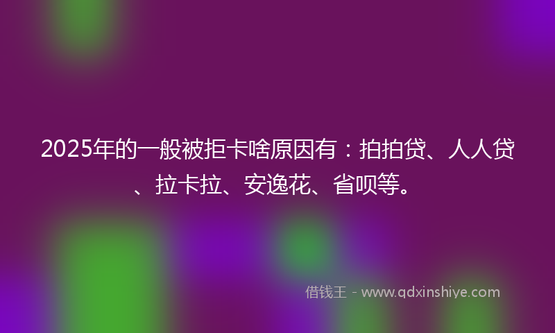 2025年的一般被拒卡啥原因有：拍拍贷、人人贷、拉卡拉、安逸花、省呗等。