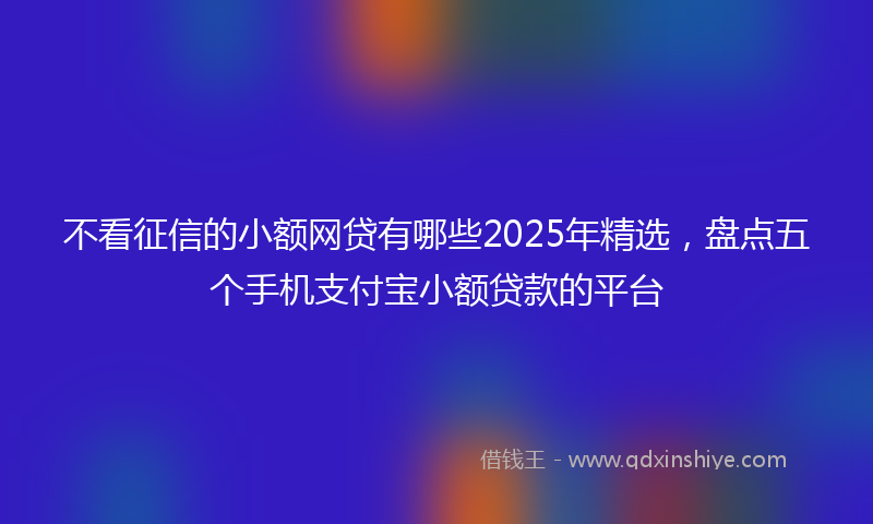 不看征信的小额网贷有哪些2025年精选，盘点五个手机支付宝小额贷款的平台