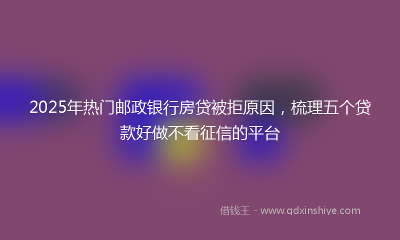 2025年热门邮政银行房贷被拒原因，梳理五个贷款好做不看征信的平台