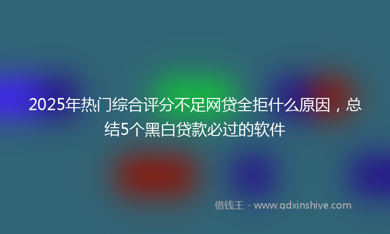 2025年热门综合评分不足网贷全拒什么原因，总结5个黑白贷款必过的软件