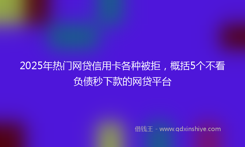 2025年热门网贷信用卡各种被拒，概括5个不看负债秒下款的网贷平台