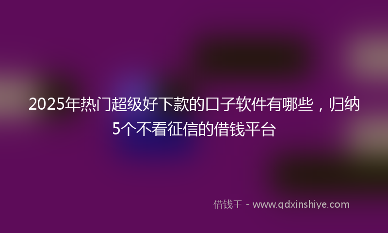 2025年热门超级好下款的口子软件有哪些，归纳5个不看征信的借钱平台