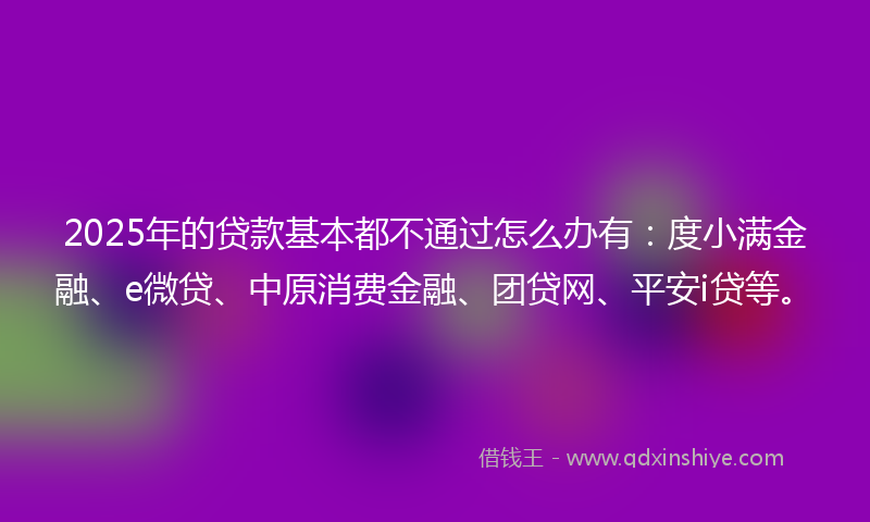 2025年的贷款基本都不通过怎么办有：度小满金融、e微贷、中原消费金融、团贷网、平安i贷等。