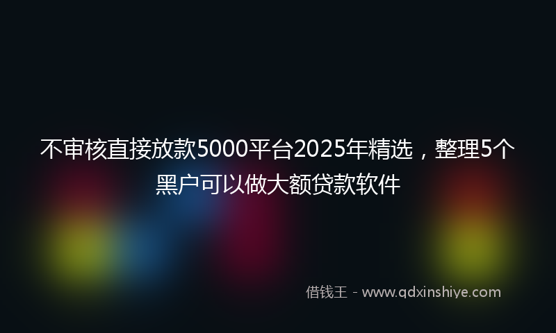 不审核直接放款5000平台2025年精选，整理5个黑户可以做大额贷款软件