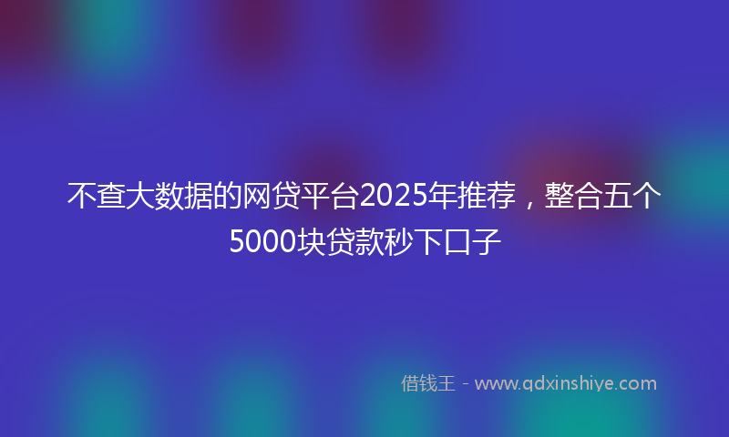 不查大数据的网贷平台2025年推荐，整合五个5000块贷款秒下口子