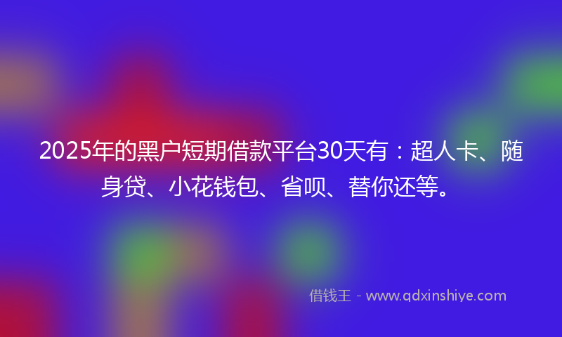 2025年的黑户短期借款平台30天有：超人卡、随身贷、小花钱包、省呗、替你还等。