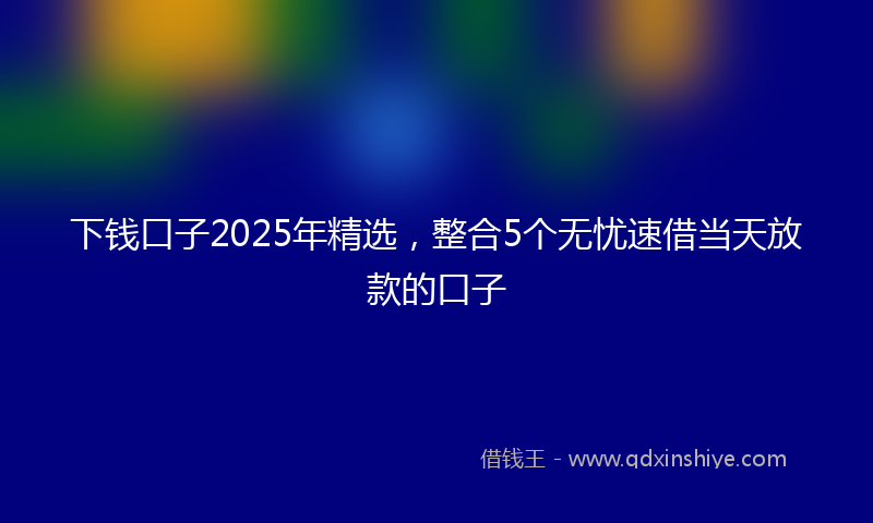 下钱口子2025年精选，整合5个无忧速借当天放款的口子