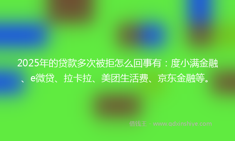2025年的贷款多次被拒怎么回事有：度小满金融、e微贷、拉卡拉、美团生活费、京东金融等。