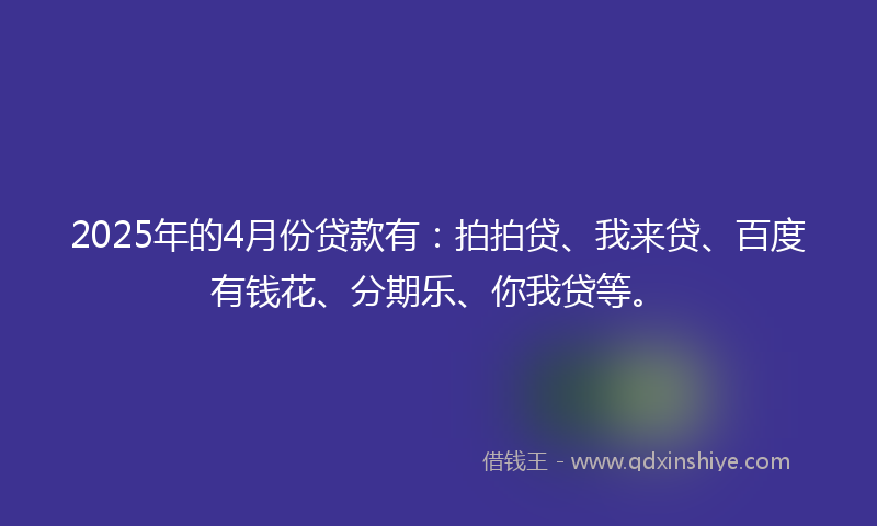 2025年的4月份贷款有：拍拍贷、我来贷、百度有钱花、分期乐、你我贷等。