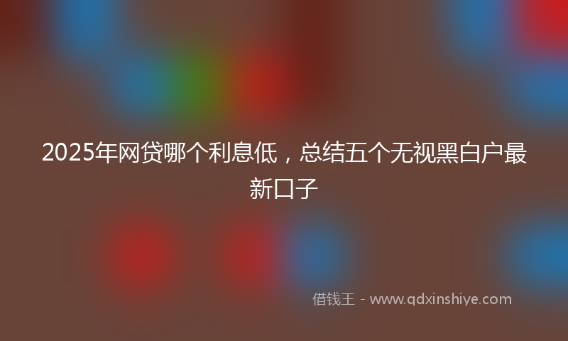 2025年网贷哪个利息低,总结五个无视黑白户最新口子