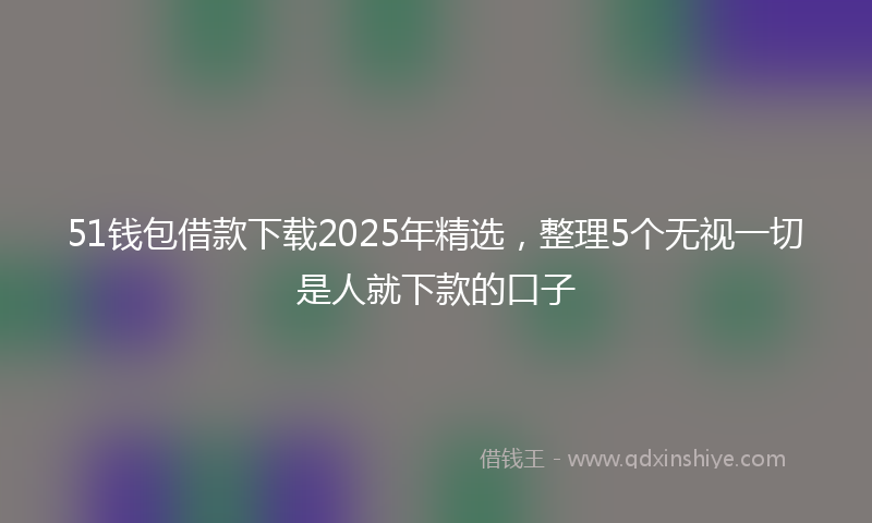 51钱包借款下载2025年精选，整理5个无视一切是人就下款的口子