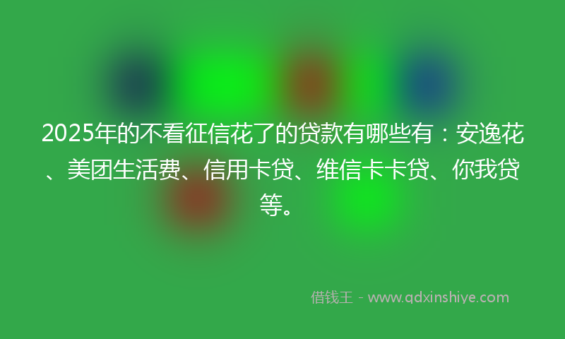 2025年的不看征信花了的贷款有哪些有：安逸花、美团生活费、信用卡贷、维信卡卡贷、你我贷等。