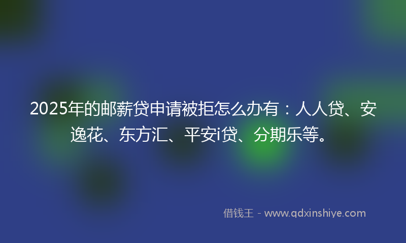 2025年的邮薪贷申请被拒怎么办有：人人贷、安逸花、东方汇、平安i贷、分期乐等。