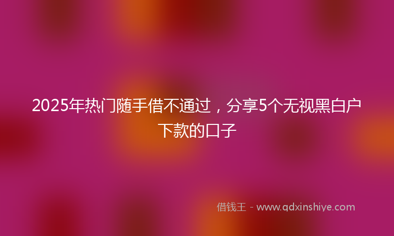 2025年热门随手借不通过，分享5个无视黑白户下款的口子
