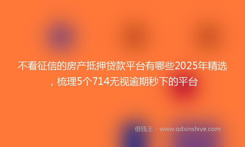 不看征信的房产抵押贷款平台有哪些2025年精选，梳理5个714无视逾期秒下的平台