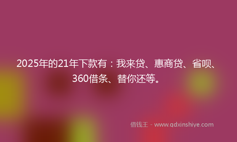2025年的21年下款有：我来贷、惠商贷、省呗、360借条、替你还等。