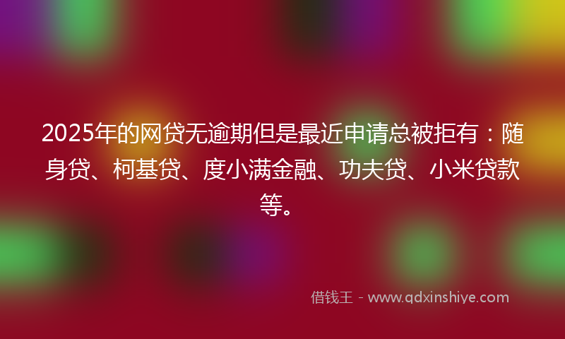 2025年的网贷无逾期但是最近申请总被拒有：随身贷、柯基贷、度小满金融、功夫贷、小米贷款等。