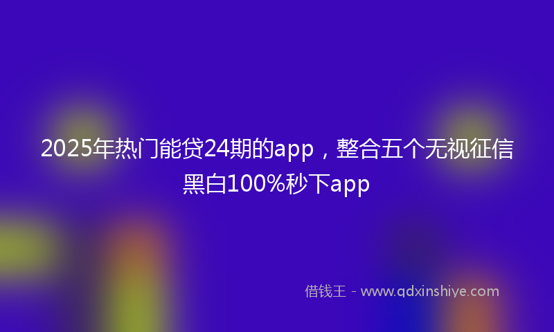 2025年热门能贷24期的app,整合五个无视征信黑白100%秒下app