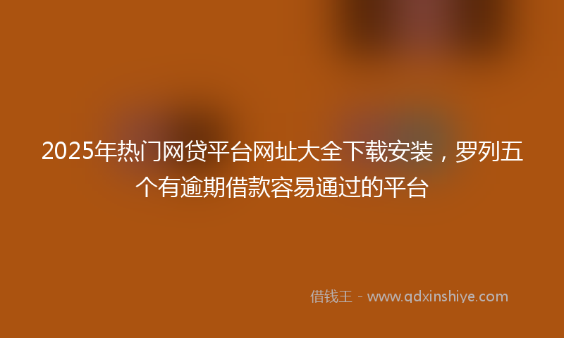 2025年热门网贷平台网址大全下载安装，罗列五个有逾期借款容易通过的平台