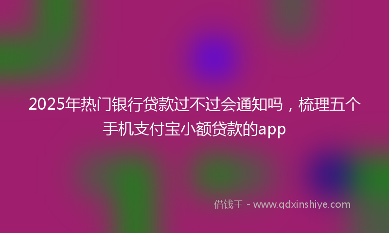 2025年热门银行贷款过不过会通知吗，梳理五个手机支付宝小额贷款的app