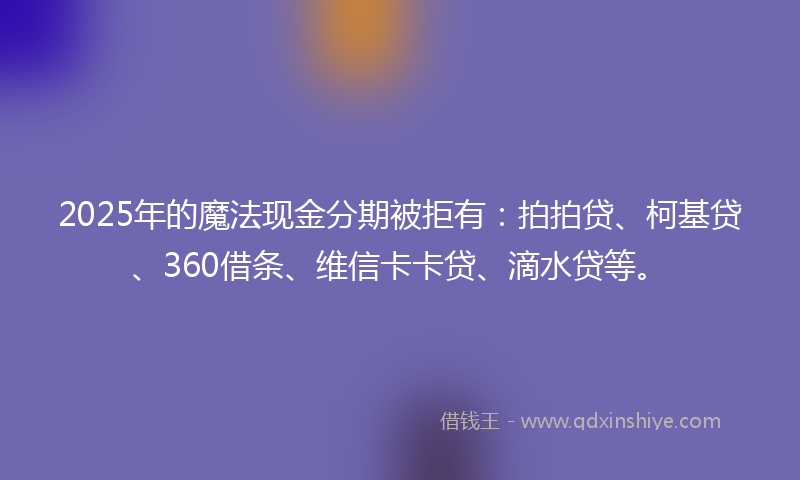 2025年的魔法现金分期被拒有：拍拍贷、柯基贷、360借条、维信卡卡贷、滴水贷等。