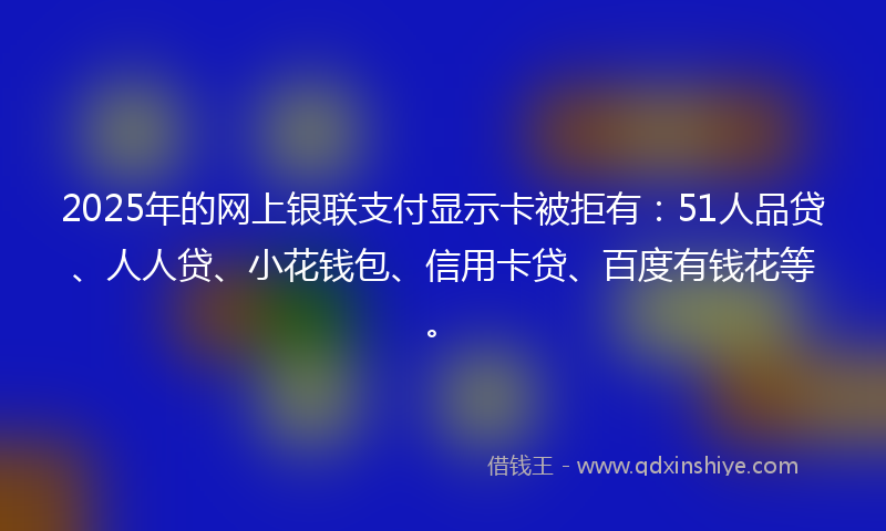 2025年的网上银联支付显示卡被拒有：51人品贷、人人贷、小花钱包、信用卡贷、百度有钱花等。