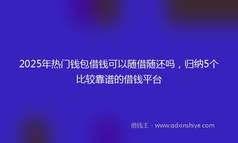 2025年热门钱包借钱可以随借随还吗，归纳5个比较靠谱的借钱平台