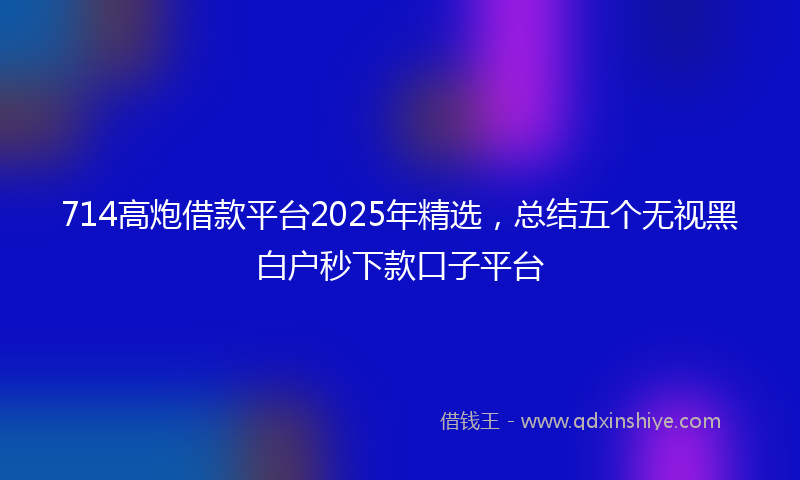 714高炮借款平台2025年精选，总结五个无视黑白户秒下款口子平台