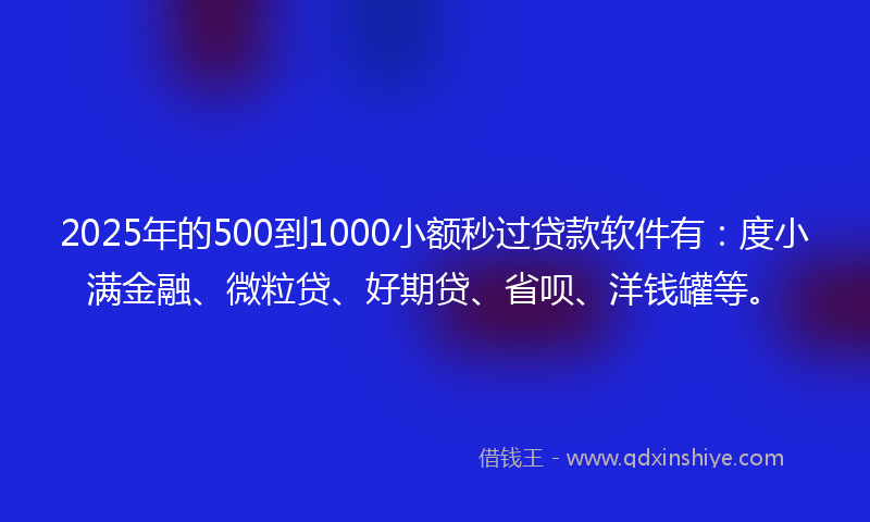 2025年的500到1000小额秒过贷款软件有：度小满金融、微粒贷、好期贷、省呗、洋钱罐等。
