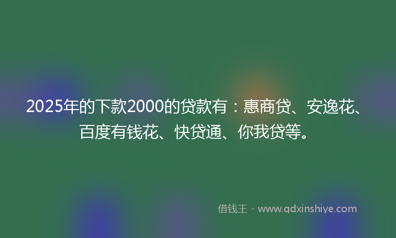 2025年的下款2000的贷款有：惠商贷、安逸花、百度有钱花、快贷通、你我贷等。
