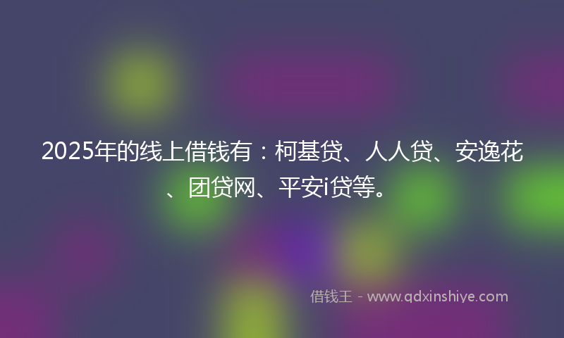 2025年的线上借钱有：柯基贷、人人贷、安逸花、团贷网、平安i贷等。
