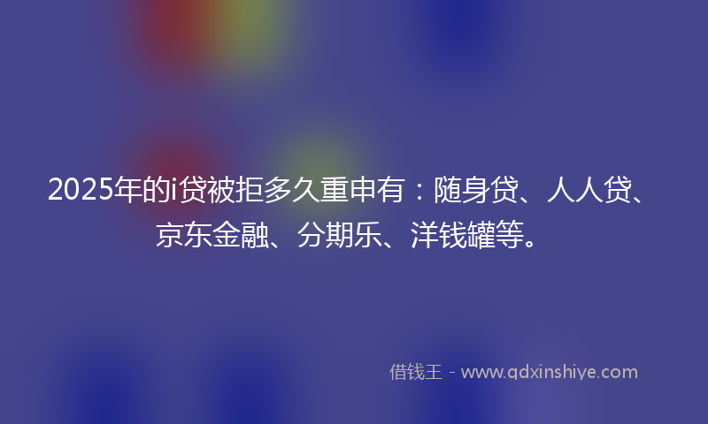 2025年的i贷被拒多久重申有：随身贷、人人贷、京东金融、分期乐、洋钱罐等。