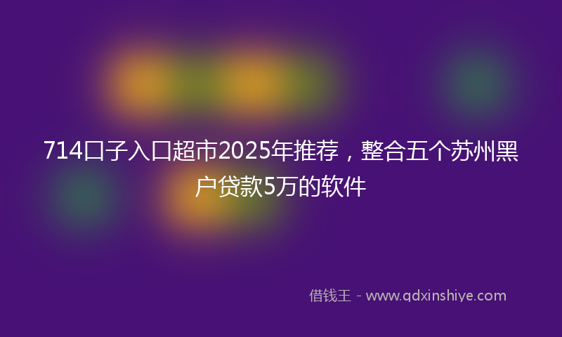 714口子入口超市2025年推荐，整合五个苏州黑户贷款5万的软件