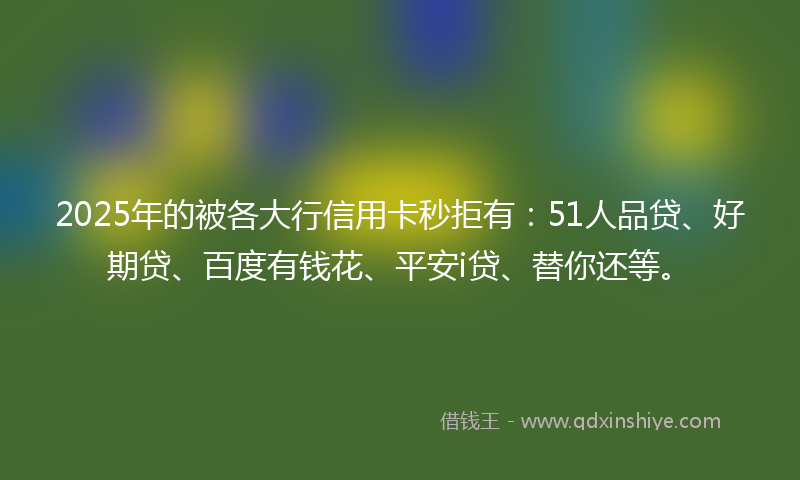 2025年的被各大行信用卡秒拒有:51人品贷、好期贷、百度有钱花、平安i贷、替你还等。