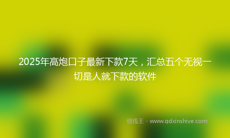 2025年高炮口子最新下款7天，汇总五个无视一切是人就下款的软件