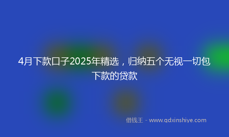4月下款口子2025年精选,归纳五个无视一切包下款的贷款