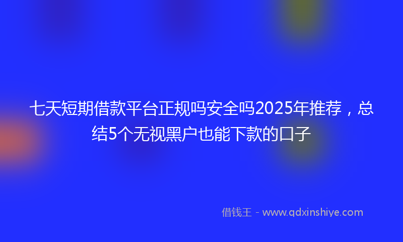 七天短期借款平台正规吗安全吗2025年推荐，总结5个无视黑户也能下款的口子