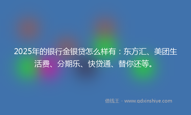 2025年的银行金银贷怎么样有：东方汇、美团生活费、分期乐、快贷通、替你还等。