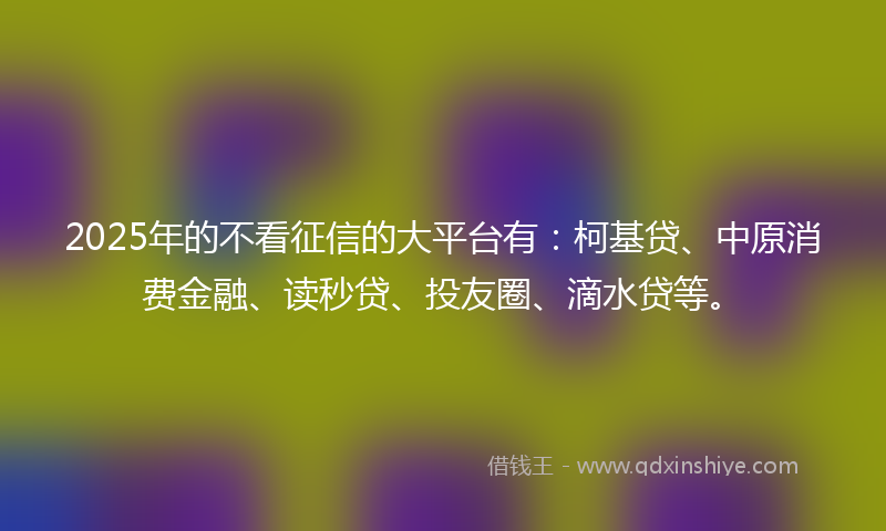 2025年的不看征信的大平台有：柯基贷、中原消费金融、读秒贷、投友圈、滴水贷等。