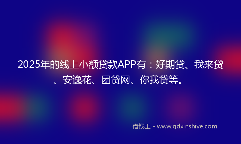 2025年的线上小额贷款APP有：好期贷、我来贷、安逸花、团贷网、你我贷等。