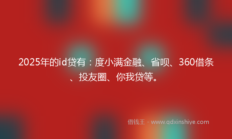 2025年的id贷有：度小满金融、省呗、360借条、投友圈、你我贷等。