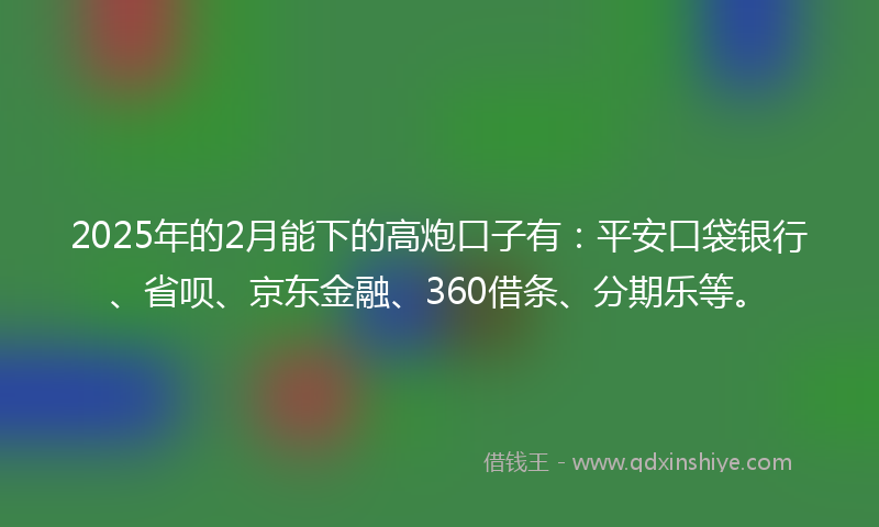 2025年的2月能下的高炮口子有：平安口袋银行、省呗、京东金融、360借条、分期乐等。